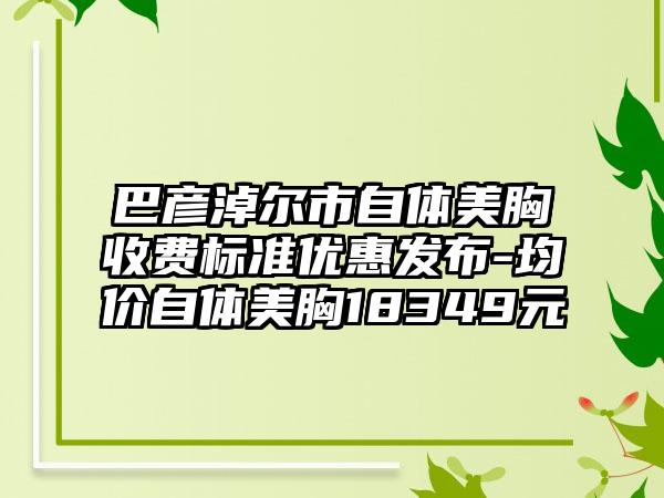 巴彦淖尔市自体美胸收费标准优惠发布-均价自体美胸18349元