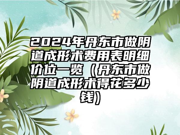 2024年丹东市做阴道成形术费用表明细价位一览（丹东市做阴道成形术得花多少钱）