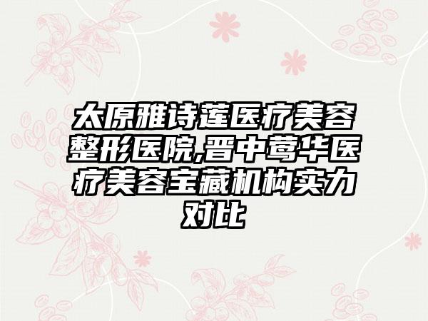 太原雅诗莲医疗美容整形医院,晋中莺华医疗美容宝藏机构实力对比