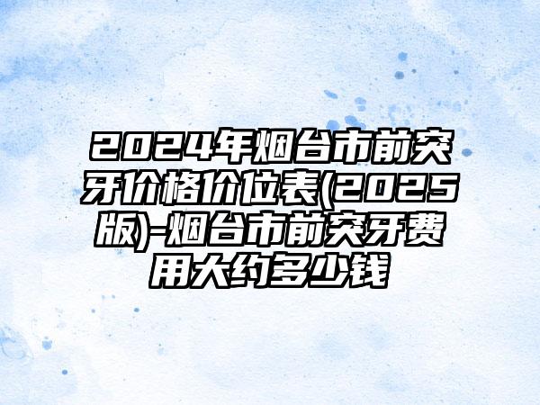 2024年烟台市前突牙价格价位表(2025版)-烟台市前突牙费用大约多少钱