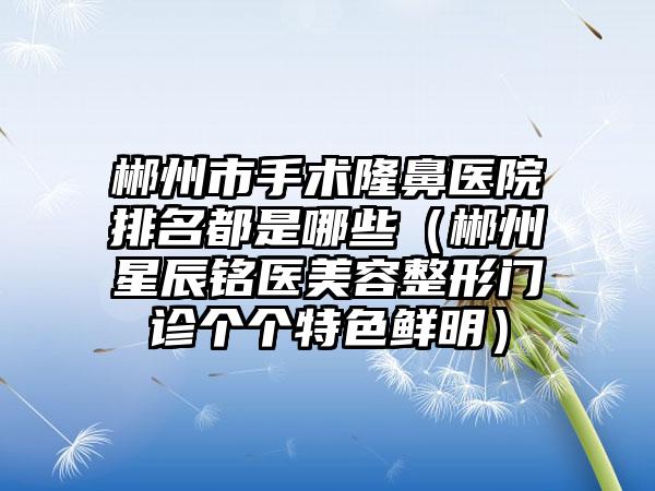 郴州市手术隆鼻医院排名都是哪些（郴州星辰铭医美容整形门诊个个特色鲜明）