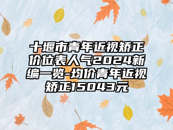 十堰市青年近视矫正价位表人气2024新编一览-均价青年近视矫正15043元