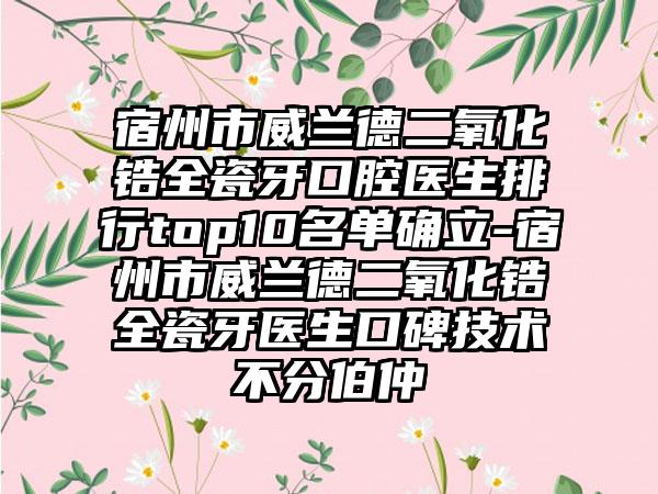 宿州市威兰德二氧化锆全瓷牙口腔医生排行top10名单确立-宿州市威兰德二氧化锆全瓷牙医生口碑技术不分伯仲