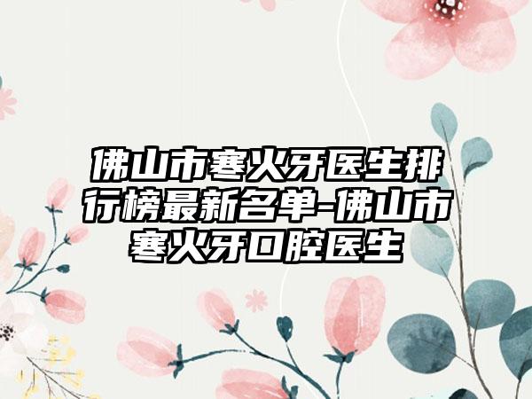 佛山市寒火牙医生排行榜最新名单-佛山市寒火牙口腔医生