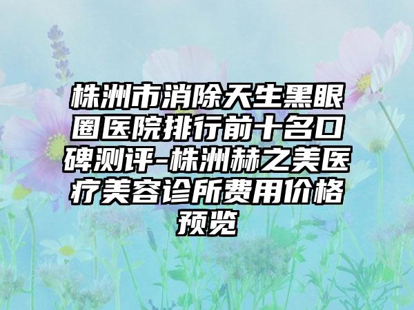 株洲市消除天生黑眼圈医院排行前十名口碑测评-株洲赫之美医疗美容诊所费用价格预览