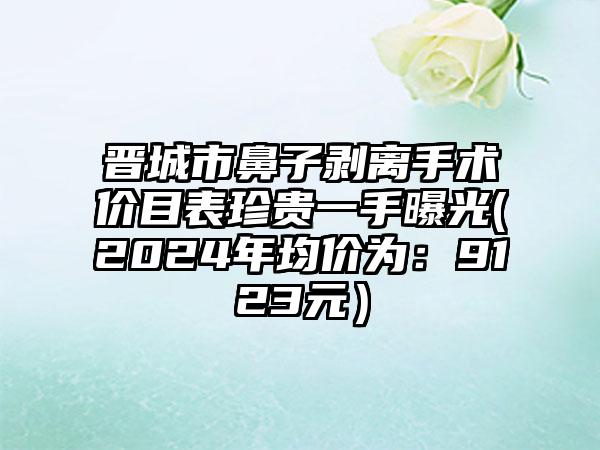 晋城市鼻子剥离手术价目表珍贵一手曝光(2024年均价为：9123元）