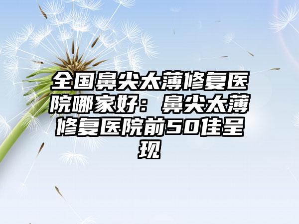 全国鼻尖太薄修复医院哪家好：鼻尖太薄修复医院前50佳呈现