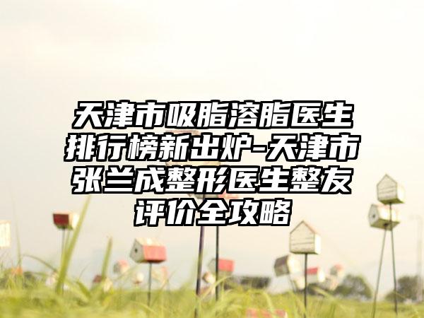 天津市吸脂溶脂医生排行榜新出炉-天津市张兰成整形医生整友评价全攻略