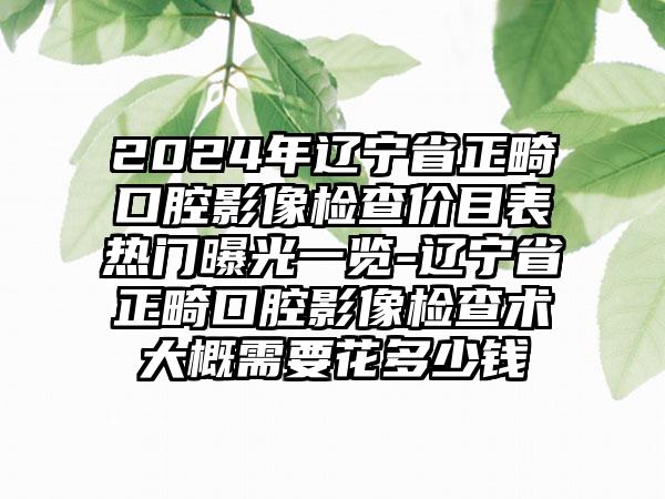 2024年辽宁省正畸口腔影像检查价目表热门曝光一览-辽宁省正畸口腔影像检查术大概需要花多少钱