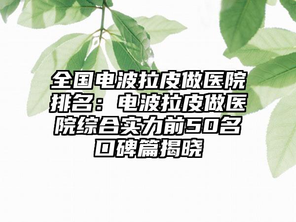 全国电波拉皮做医院排名：电波拉皮做医院综合实力前50名口碑篇揭晓