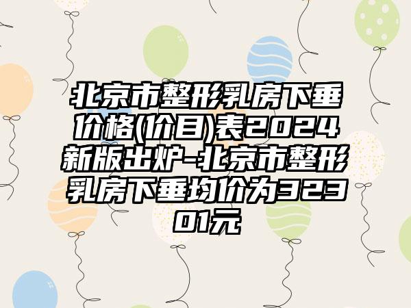 北京市整形乳房下垂价格(价目)表2024新版出炉-北京市整形乳房下垂均价为32301元