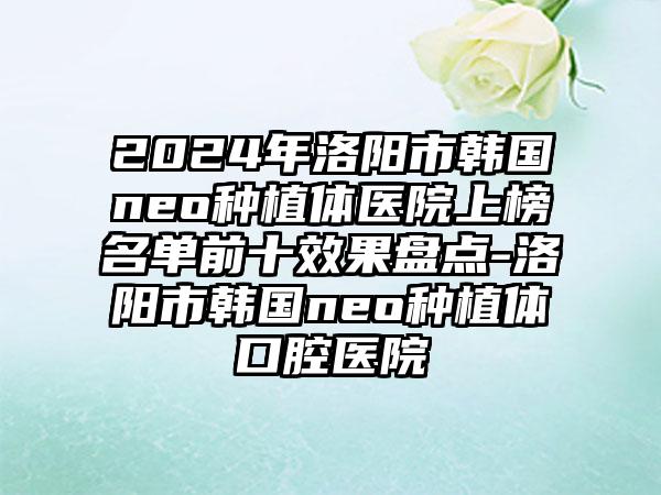 2024年洛阳市韩国neo种植体医院上榜名单前十效果盘点-洛阳市韩国neo种植体口腔医院