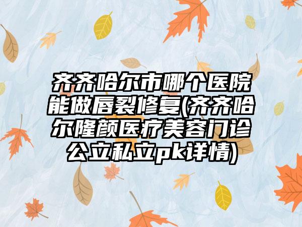 齐齐哈尔市哪个医院能做唇裂修复(齐齐哈尔隆颜医疗美容门诊公立私立pk详情)