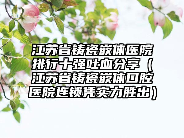 江苏省铸瓷嵌体医院排行十强吐血分享（江苏省铸瓷嵌体口腔医院连锁凭实力胜出）