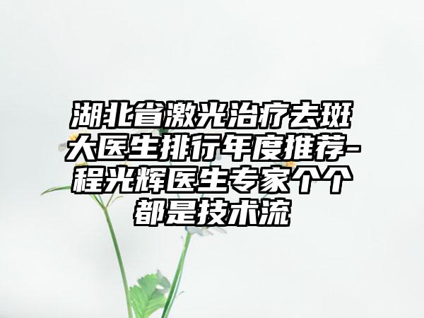 湖北省激光治疗去斑大医生排行年度推荐-程光辉医生专家个个都是技术流