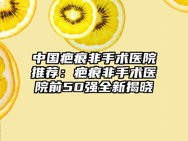 中国疤痕非手术医院推荐：疤痕非手术医院前50强全新揭晓