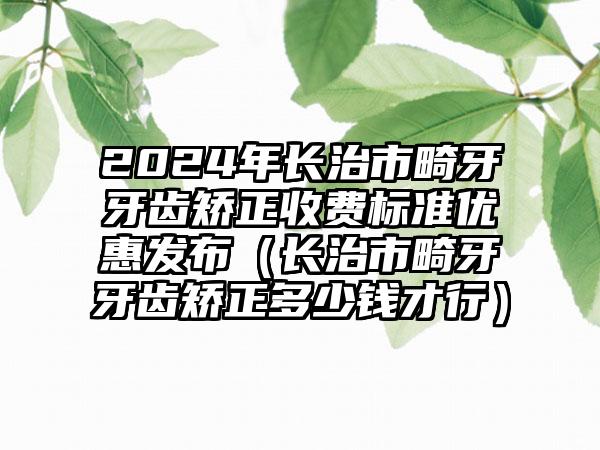 2024年长治市畸牙牙齿矫正收费标准优惠发布（长治市畸牙牙齿矫正多少钱才行）