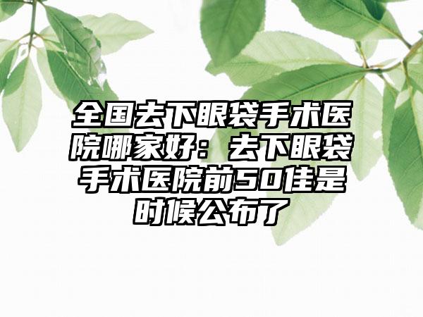 全国去下眼袋手术医院哪家好：去下眼袋手术医院前50佳是时候公布了