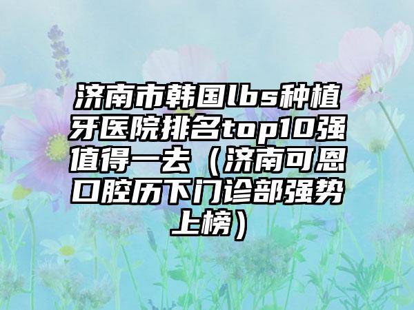 济南市韩国lbs种植牙医院排名top10强值得一去（济南可恩口腔历下门诊部强势上榜）