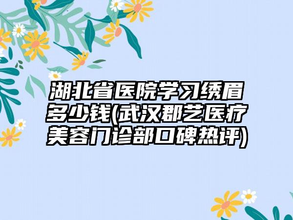 湖北省医院学习绣眉多少钱(武汉郡艺医疗美容门诊部口碑热评)