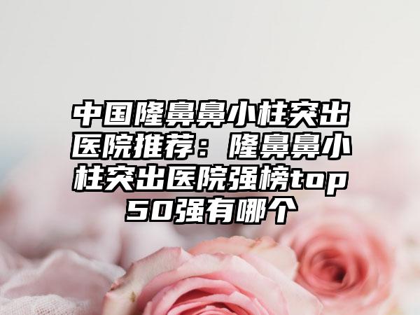 中国隆鼻鼻小柱突出医院推荐：隆鼻鼻小柱突出医院强榜top50强有哪个