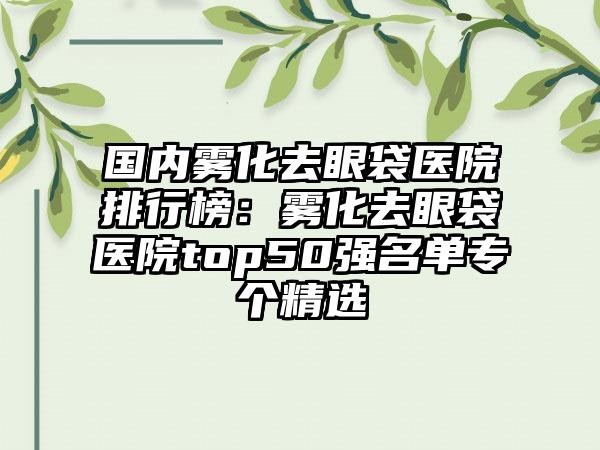 国内雾化去眼袋医院排行榜：雾化去眼袋医院top50强名单专个精选