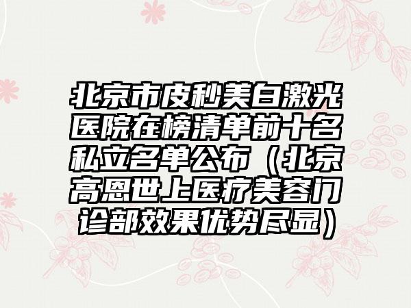 北京市皮秒美白激光医院在榜清单前十名私立名单公布（北京高恩世上医疗美容门诊部效果优势尽显）