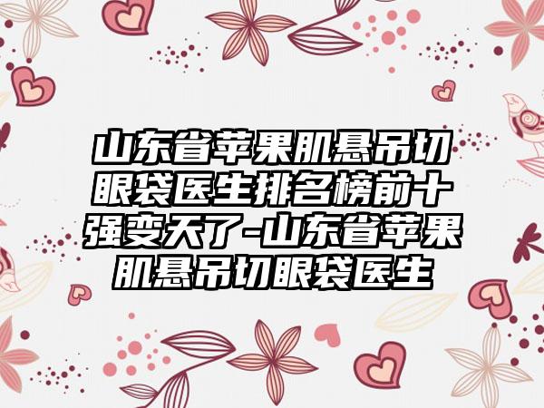 山东省苹果肌悬吊切眼袋医生排名榜前十强变天了-山东省苹果肌悬吊切眼袋医生