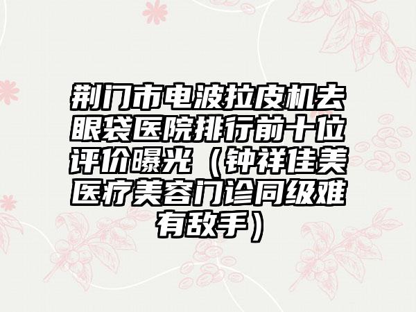 荆门市电波拉皮机去眼袋医院排行前十位评价曝光（钟祥佳美医疗美容门诊同级难有敌手）