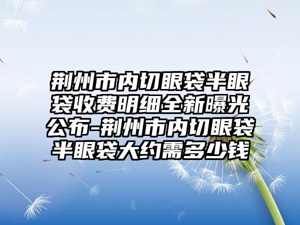 荆州市内切眼袋半眼袋收费明细全新曝光公布-荆州市内切眼袋半眼袋大约需多少钱