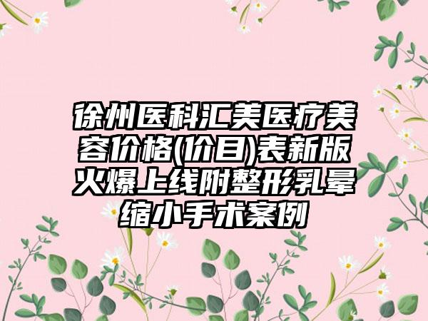 徐州医科汇美医疗美容价格(价目)表新版火爆上线附整形乳晕缩小手术案例