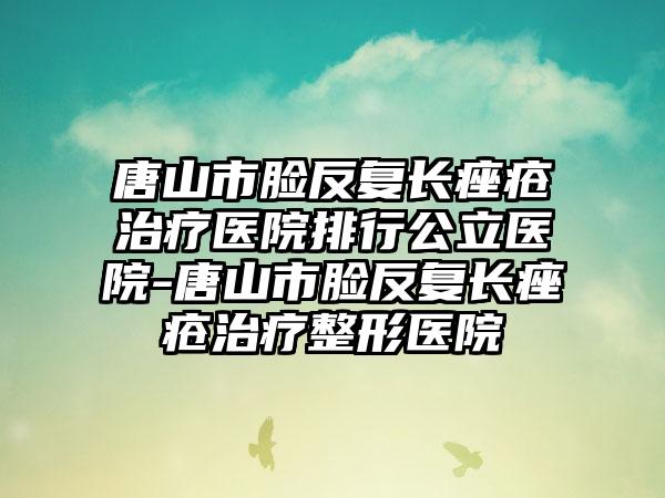 唐山市脸反复长痤疮治疗医院排行公立医院-唐山市脸反复长痤疮治疗整形医院