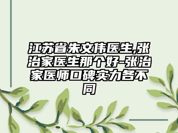 江苏省朱文伟医生,张治家医生那个好-张治家医师口碑实力各不同