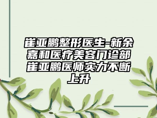 崔亚鹏整形医生-新余嘉和医疗美容门诊部崔亚鹏医师实力不断上升