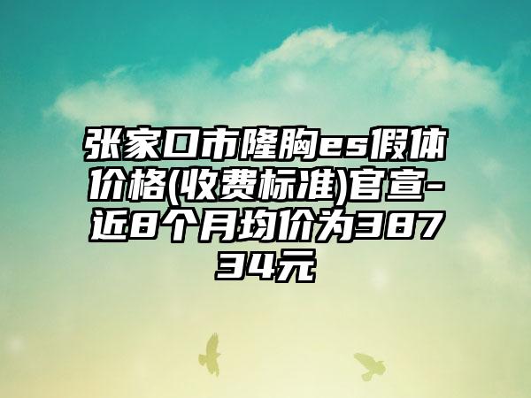 张家口市隆胸es假体价格(收费标准)官宣-近8个月均价为38734元