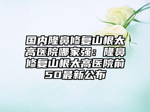 国内隆鼻修复山根太高医院哪家强：隆鼻修复山根太高医院前50最新公布