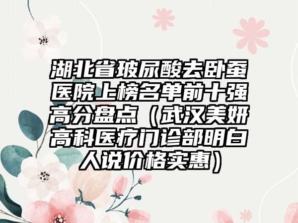 湖北省玻尿酸去卧蚕医院上榜名单前十强高分盘点（武汉美妍高科医疗门诊部明白人说价格实惠）