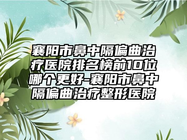 襄阳市鼻中隔偏曲治疗医院排名榜前10位哪个更好-襄阳市鼻中隔偏曲治疗整形医院