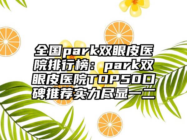 全国park双眼皮医院排行榜：park双眼皮医院TOP50口碑推荐实力尽显一二