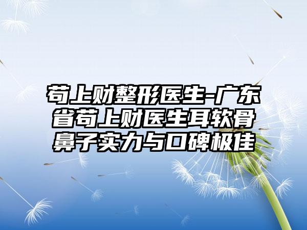 苟上财整形医生-广东省苟上财医生耳软骨鼻子实力与口碑极佳