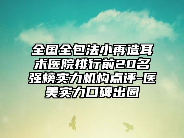 全国全包法小再造耳术医院排行前20名强榜实力机构点评-医美实力口碑出圈