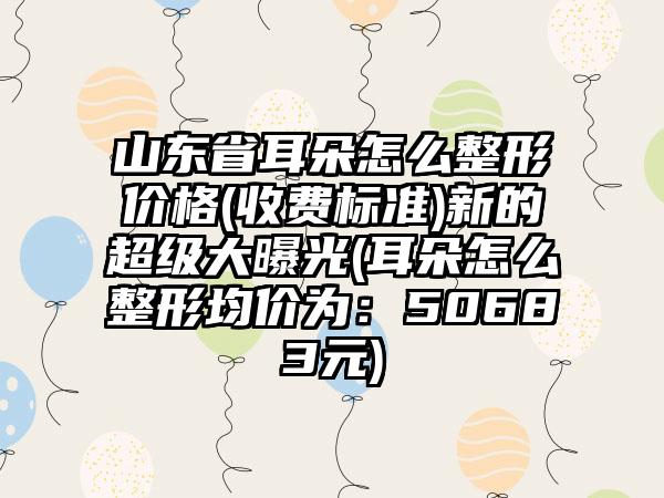 山东省耳朵怎么整形价格(收费标准)新的超级大曝光(耳朵怎么整形均价为：50683元)