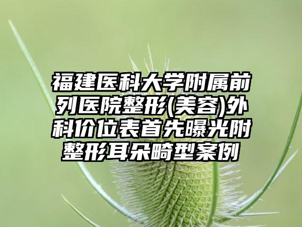 福建医科大学附属前列医院整形(美容)外科价位表首先曝光附整形耳朵畸型案例