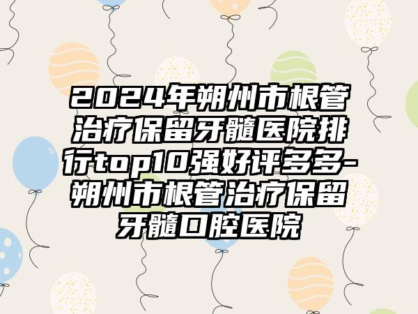 2024年朔州市根管治疗保留牙髓医院排行top10强好评多多-朔州市根管治疗保留牙髓口腔医院