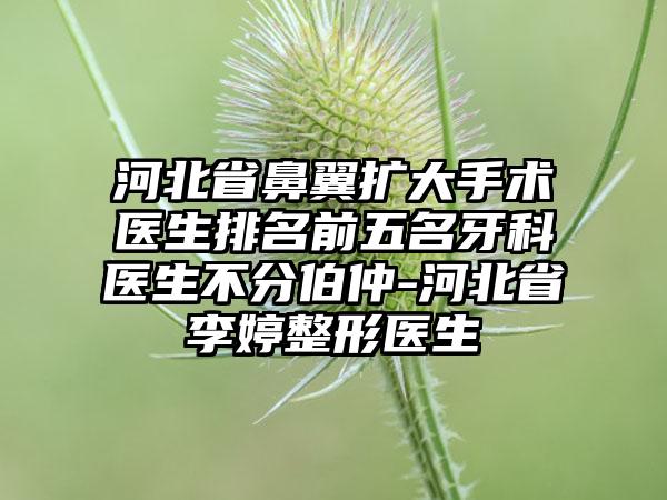 河北省鼻翼扩大手术医生排名前五名牙科医生不分伯仲-河北省李婷整形医生