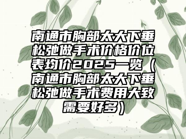 南通市胸部太大下垂松弛做手术价格价位表均价2025一览（南通市胸部太大下垂松弛做手术费用大致需要好多）