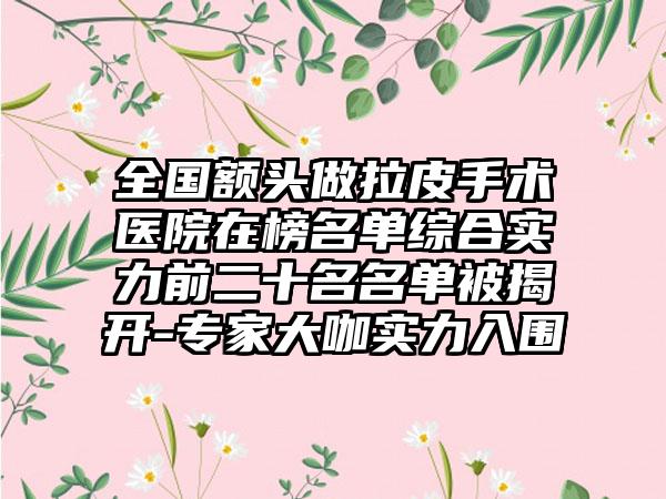 全国额头做拉皮手术医院在榜名单综合实力前二十名名单被揭开-专家大咖实力入围