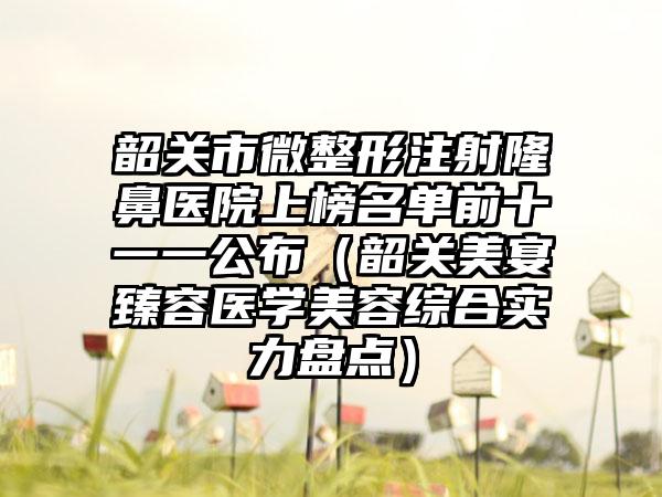 韶关市微整形注射隆鼻医院上榜名单前十一一公布（韶关美宴臻容医学美容综合实力盘点）