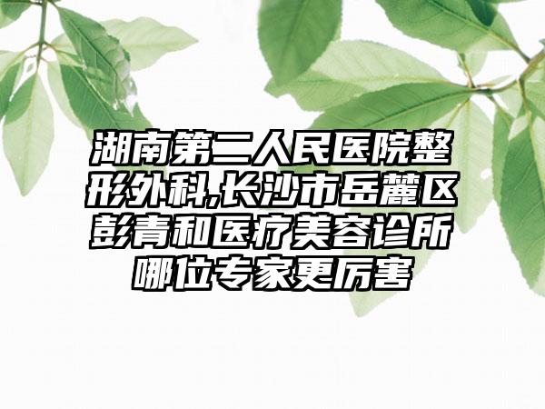 湖南第二人民医院整形外科,长沙市岳麓区彭青和医疗美容诊所哪位专家更厉害