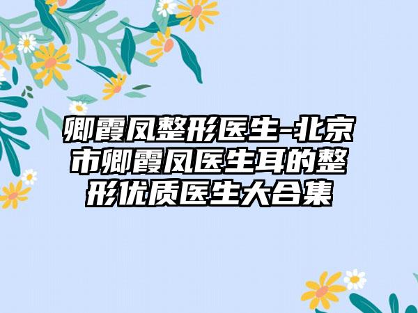 卿霞凤整形医生-北京市卿霞凤医生耳的整形优质医生大合集